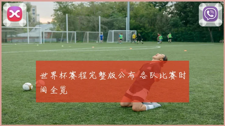 世界杯赛程完整版公布 各队比赛时间全览