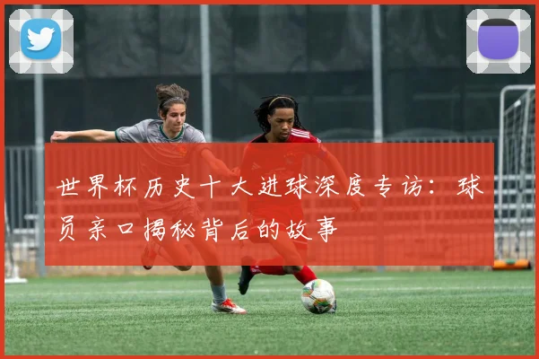 世界杯历史十大进球深度专访：球员亲口揭秘背后的故事