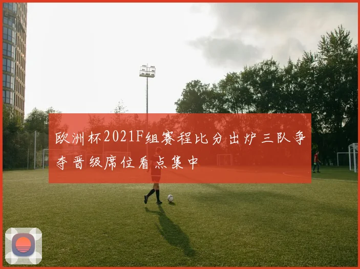 欧洲杯2021F组赛程比分出炉三队争夺晋级席位看点集中
