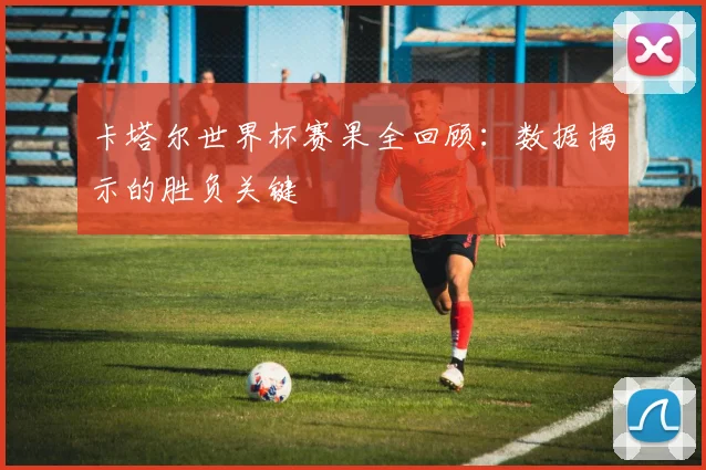 卡塔尔世界杯赛果全回顾：数据揭示的胜负关键